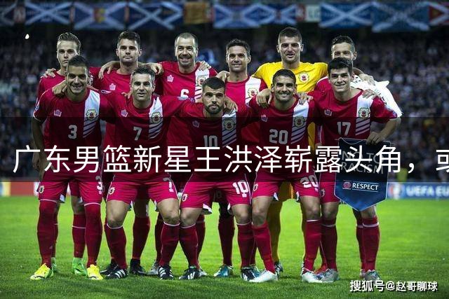 广东男篮新星王洪泽崭露头角，或成未来核心