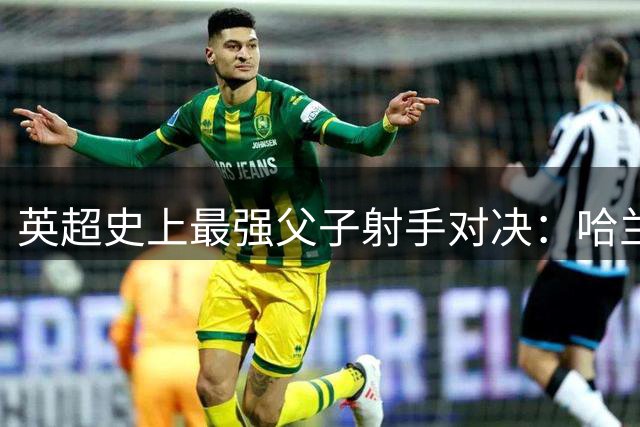 英超史上最强父子射手对决：哈兰德家族133球暂列第二